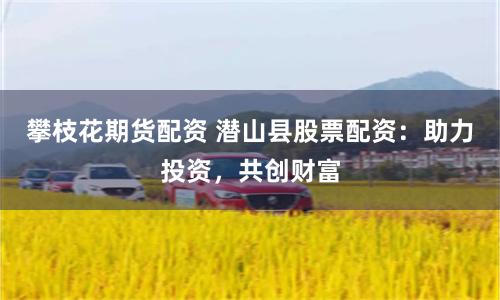 攀枝花期货配资 潜山县股票配资：助力投资，共创财富