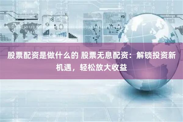 股票配资是做什么的 股票无息配资：解锁投资新机遇，轻松放大收益
