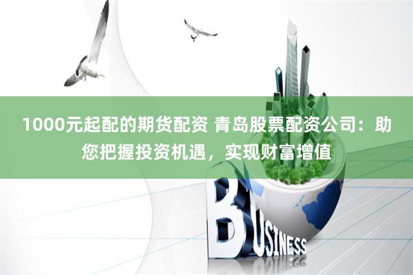 1000元起配的期货配资 青岛股票配资公司：助您把握投资机遇，实现财富增值