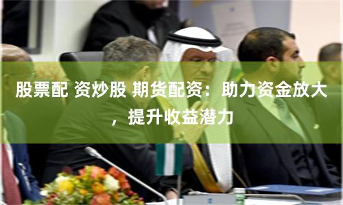 股票配 资炒股 期货配资：助力资金放大，提升收益潜力