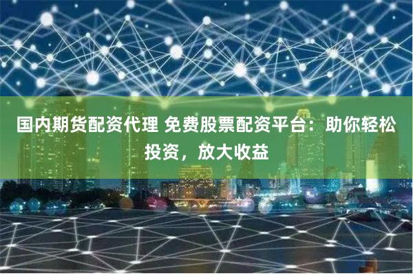 国内期货配资代理 免费股票配资平台：助你轻松投资，放大收益