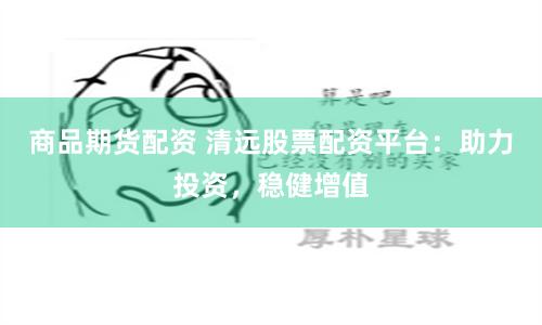 商品期货配资 清远股票配资平台:助力投资,稳健增值