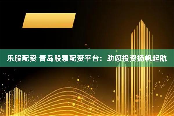 乐股配资 青岛股票配资平台：助您投资扬帆起航