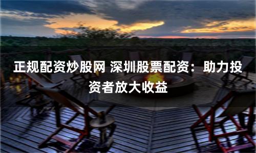正规配资炒股网 深圳股票配资:助力投资者放大收益