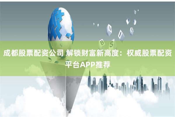 成都股票配资公司 解锁财富新高度:权威股票配资平台APP推荐