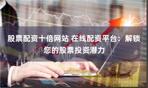 股票配资十倍网站 在线配资平台：解锁您的股票投资潜力