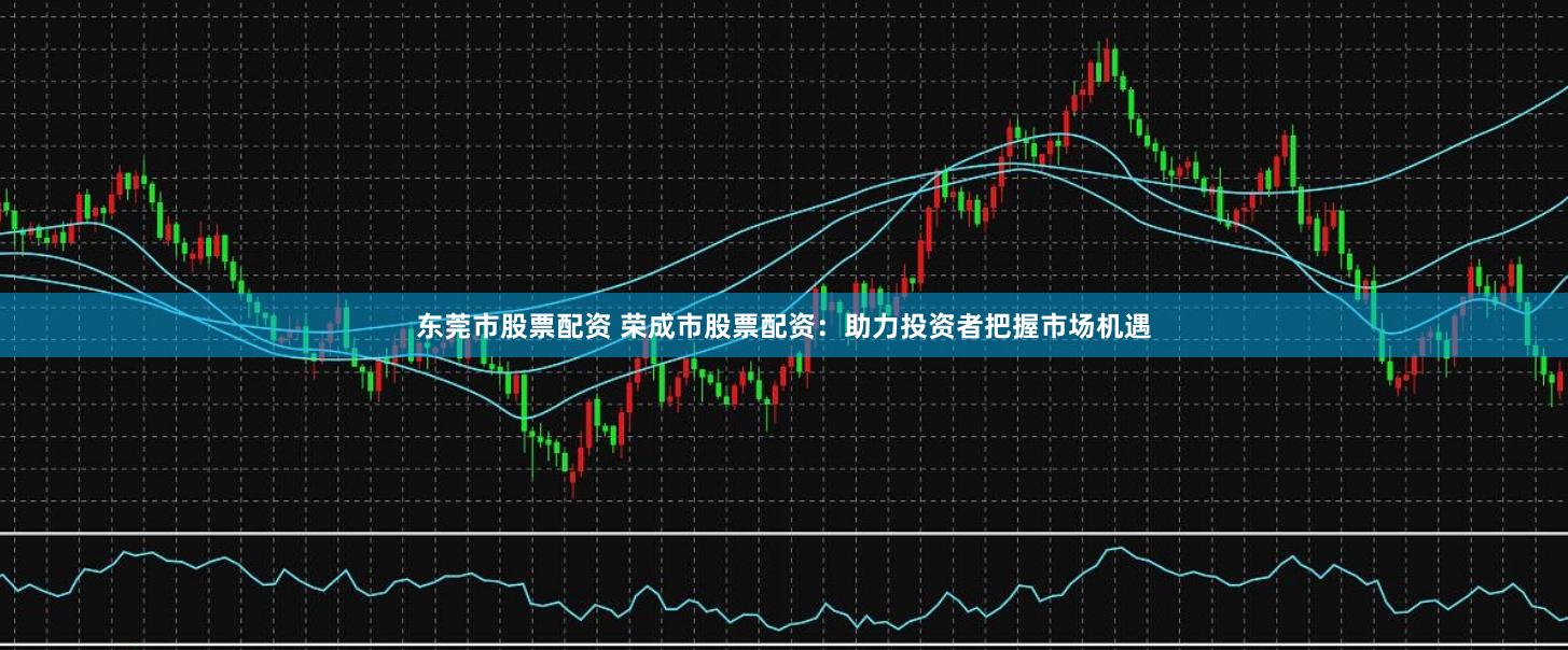 东莞市股票配资 荣成市股票配资：助力投资者把握市场机遇