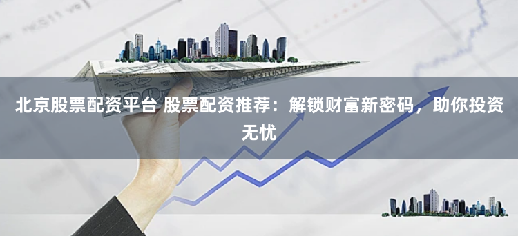 北京股票配资平台 股票配资推荐：解锁财富新密码，助你投资无忧