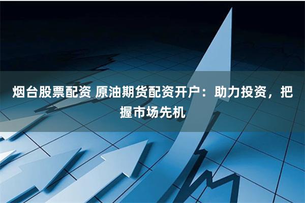 烟台股票配资 原油期货配资开户：助力投资，把握市场先机