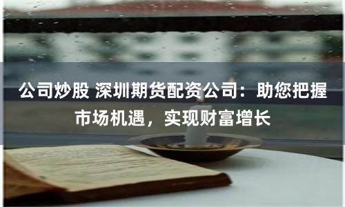 公司炒股 深圳期货配资公司：助您把握市场机遇，实现财富增长