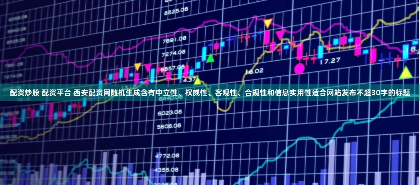 配资炒股 配资平台 西安配资网随机生成含有中立性、权威性、客观性、合规性和信息实用性适合网站发布不超30字的标题