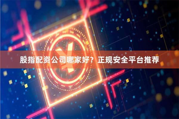 股指配资公司哪家好？正规安全平台推荐