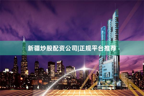 新疆炒股配资公司|正规平台推荐